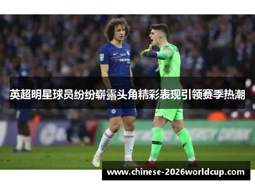 英超明星球员纷纷崭露头角精彩表现引领赛季热潮