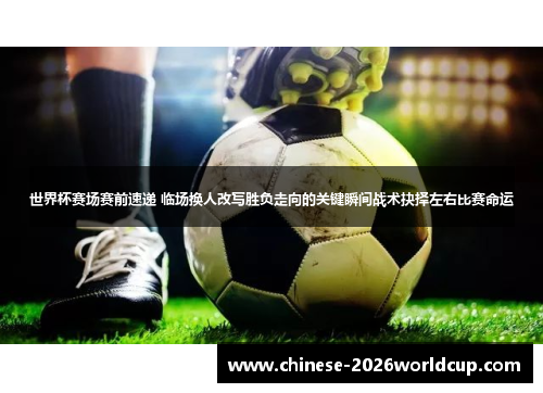 世界杯赛场赛前速递 临场换人改写胜负走向的关键瞬间战术抉择左右比赛命运