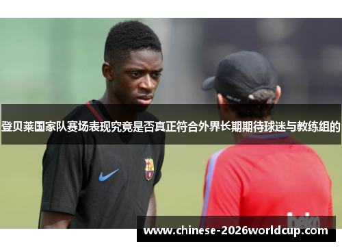 登贝莱国家队赛场表现究竟是否真正符合外界长期期待球迷与教练组的