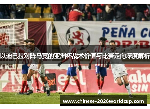 以迪巴拉对阵马竞的亚洲杯战术价值与比赛走向深度解析