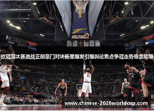 欧冠淘汰赛激战正酣豪门对决新星爆发引爆舆论焦点争冠走势悬念陡增 欧冠淘汰赛激战正酣豪门对决新星爆发引爆舆论焦点争冠走势悬念陡增