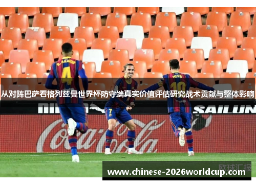 从对阵巴萨看格列兹曼世界杯防守端真实价值评估研究战术贡献与整体影响