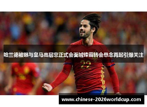 哈兰德被曝与皇马高层非正式会面城锋霸转会悬念再起引爆关注