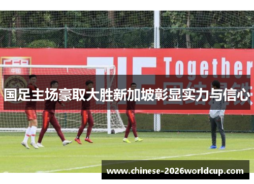 国足主场豪取大胜新加坡彰显实力与信心 国足主场豪取大胜新加坡彰显实力与信心